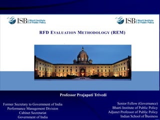 RFD EVALUATION METHODOLOGY (REM)
Former Secretary to Government of India
Performance Management Division
Cabinet Secretariat
Government of India
1
Senior Fellow (Governance)
Bharti Institute of Public Policy
Adjunct Professor of Public Policy
Indian School of Business
Professor Prajapati Trivedi
 