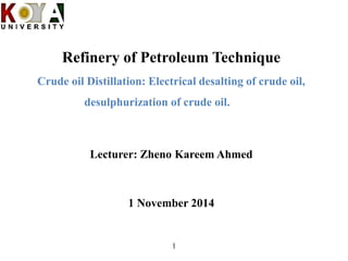 Refinery of Petroleum Technique
Crude oil Distillation: Electrical desalting of crude oil,
desulphurization of crude oil.
Lecturer: Zheno Kareem Ahmed
1 November 2014
1
 