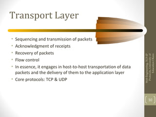 Transport Layer
• Sequencing and transmission of packets
• Acknowledgment of receipts
• Recovery of packets
• Flow control
• In essence, it engages in host-to-host transportation of data
packets and the delivery of them to the application layer
• Core protocols: TCP & UDP
WebEngineering,TCP-IP
Protocols,Universityof
EducationOkara
10
 