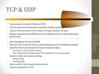 TCP & UDP
• Transmission Control Protocol (TCP)
• One-to-one and connection-oriented reliable protocol
• Used in the accurate transmission of large amount of data
• Slower compared to UDP because of additional error checking being
performed
WebEngineering,TCP-IP
Protocols,Universityof
EducationOkara
11
• User Datagram Protocol (UDP)
• One-to-one or one-to-many, connectionless and unreliable protocol
• Used for the transmission of small amount of data
• Accuracy is not of prime concern
• The overhead of establishing a TCP connection is not warranted
• Used in video and audio casting
• Multicasting
• Broadcasting
• Also used for multimedia transmission
• Faster compared to TCP
 
