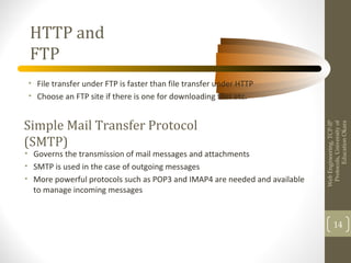 HTTP and
FTP
• File transfer under FTP is faster than file transfer under HTTP
• Choose an FTP site if there is one for downloading files etc.
WebEngineering,TCP-IP
Protocols,Universityof
EducationOkara
14
Simple Mail Transfer Protocol
(SMTP)
• Governs the transmission of mail messages and attachments
• SMTP is used in the case of outgoing messages
• More powerful protocols such as POP3 and IMAP4 are needed and available
to manage incoming messages
 