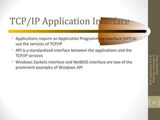 TCP/IP Application Interface
• Applications require an Application Programming Interface (API) to
use the services of TCP/IP
• API is a standardized interface between the applications and the
TCP/IP services
• Windows Sockets interface and NetBIOS interface are two of the
prominent examples of Windows API
WebEngineering,TCP-IP
Protocols,Universityof
EducationOkara
23
 
