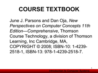 Introduction to Information Systems
COURSE TEXTBOOK
June J. Parsons and Dan Oja, New
Perspectives on Computer Concepts 11th
Edition—Comprehensive, Thomson
Course Technology, a division of Thomson
Learning, Inc Cambridge, MA,
COPYRIGHT © 2008; ISBN-10: 1-4239-
2518-1, ISBN-13: 978-1-4239-2518-7.
Introduction to Computer Systems
1
 