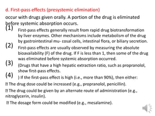d. First-pass effects (presystemic elimination)
occur with drugs given orally. A portion of the drug is eliminated
before systemic absorption occurs.
(1) First-pass effects generally result from rapid drug biotransformation
by liver enzymes. Other mechanisms include metabolism of the drug
by gastrointestinal mu- cosal cells, intestinal flora, or biliary secretion.
(2) First-pass effects are usually observed by measuring the absolute
bioavailability (F) of the drug. If F is less than 1, then some of the drug
was eliminated before systemic absorption occurred.
(3) (Drugs that have a high hepatic extraction ratio, such as propranolol,
show first-pass effects.
(4) ) If the first-pass effect is high (i.e., more than 90%), then either:
The drug dose could be increased (e.g., propranolol, penicillin).
The drug could be given by an alternate route of administration (e.g.,
nitroglycerin, insulin).
The dosage form could be modified (e.g., mesalamine).
 