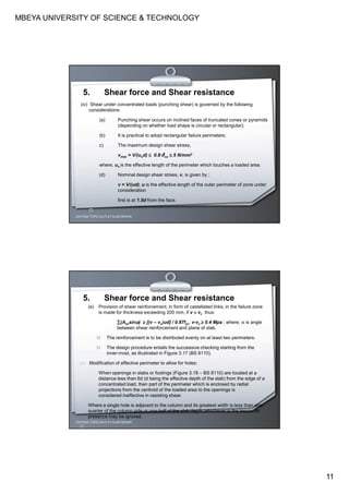 MBEYA UNIVERSITY OF SCIENCE & TECHNOLOGY
11
CEH7422; TOPIC 2A-FLAT SLAB DESIGN
5. Shear force and Shear resistance
(iv) Shear under concentrated loads (punching shear) is governed by the following
considerations:
(a) Punching shear occurs on inclined faces of truncated cones or pyramids
(depending on whether load shape is circular or rectangular);
(b) It is practical to adopt rectangular failure perimeters;
c) The maximum design shear stress,
vmax = V/(uod) ≤≤≤≤ 0.8√√√√fcu ≤≤≤≤ 5 N/mm2
where; uo is the effective length of the perimeter which touches a loaded area.
(d) Nominal design shear stress, v, is given by ;
v = V/(ud); u is the effective length of the outer perimeter of zone under
consideration
first is at 1.5d from the face.
CEH7422; TOPIC 2A-FLAT SLAB DESIGN
5. Shear force and Shear resistance
(e) Provision of shear reinforcement, in form of castellated links, in the failure zone
is made for thickness exceeding 200 mm, if v >>>> vc thus:
∑∑∑∑(Asvsinαααα) ≥≥≥≥ [(v – vc)ud] / 0.87fyv; v-vc ≥≥≥≥ 0.4 Mpa ; where; α is angle
between shear reinforcement and plane of slab.
The reinforcement is to be distributed evenly on at least two perimeters.
The design procedure entails the successive checking starting from the
inner-most, as illustrated in Figure 3.17 (BS 8110).
(v) Modification of effective perimeter to allow for holes:
When openings in slabs or footings (Figure 3.18 – BS 8110) are located at a
distance less than 6d (d being the effective depth of the slab) from the edge of a
concentrated load, then part of the perimeter which is enclosed by radial
projections from the centroid of the loaded area to the openings is
considered ineffective in resisting shear.
Where a single hole is adjacent to the column and its greatest width is less than one-
quarter of the column side or one-half of the slab depth, whichever is the lesser, its
presence may be ignored.
 
