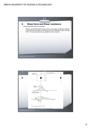 MBEYA UNIVERSITY OF SCIENCE & TECHNOLOGY
12
CEH7422; TOPIC 2A-FLAT SLAB DESIGN
5. Shear force and Shear resistance
(vi) Effective perimeter close to a free edge:
Where a concentrated load is located close to a free edge, the effective length of
a perimeter should be taken as the lesser of the two illustrated in Figure 3.19 (BS
8110). The same principle may be adopted for corner columns.
CEH7422; TOPIC 2A-FLAT SLAB DESIGN
5.
 
