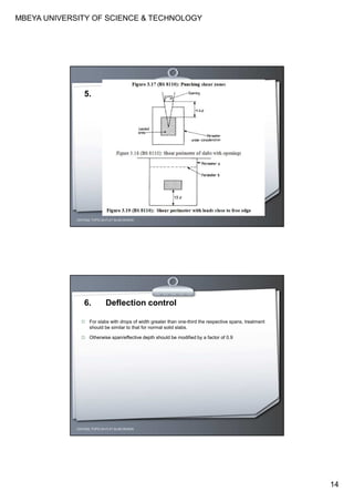 MBEYA UNIVERSITY OF SCIENCE & TECHNOLOGY
14
CEH7422; TOPIC 2A-FLAT SLAB DESIGN
5.
CEH7422; TOPIC 2A-FLAT SLAB DESIGN
6. Deflection control
For slabs with drops of width greater than one-third the respective spans, treatment
should be similar to that for normal solid slabs.
Otherwise span/effective depth should be modified by a factor of 0.9
 