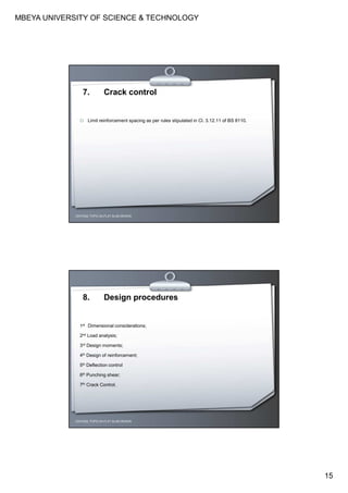 MBEYA UNIVERSITY OF SCIENCE & TECHNOLOGY
15
CEH7422; TOPIC 2A-FLAT SLAB DESIGN
7. Crack control
Limit reinforcement spacing as per rules stipulated in Cl. 3.12.11 of BS 8110.
CEH7422; TOPIC 2A-FLAT SLAB DESIGN
8. Design procedures
1st Dimensional considerations;
2nd Load analysis;
3rd Design moments;
4th Design of reinforcement;
5th Deflection control
6th Punching shear;
7th Crack Control.
 