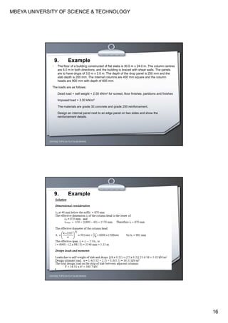 MBEYA UNIVERSITY OF SCIENCE & TECHNOLOGY
16
CEH7422; TOPIC 2A-FLAT SLAB DESIGN
9. Example
1 The floor of a building constructed of flat slabs is 30.0 m x 24.0 m. The column centres
are 6.0 m in both directions, and the building is braced with shear walls. The panels
are to have drops of 3.0 m x 3.0 m. The depth of the drop panel is 250 mm and the
slab depth is 200 mm. The internal columns are 450 mm square and the column
heads are 900 mm with depth of 600 mm.
The loads are as follows:
Dead load = self weight + 2.50 kN/m² for screed, floor finishes, partitions and finishes
Imposed load = 3.50 kN/m²
The materials are grade 30 concrete and grade 250 reinforcement.
Design an internal panel next to an edge panel on two sides and show the
reinforcement details.
CEH7422; TOPIC 2A-FLAT SLAB DESIGN
9. Example
 
