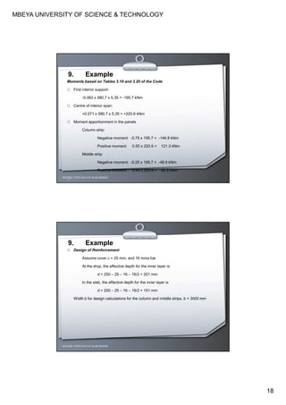 MBEYA UNIVERSITY OF SCIENCE & TECHNOLOGY
18
CEH7422; TOPIC 2A-FLAT SLAB DESIGN
9. Example
Moments based on Tables 3.19 and 3.20 of the Code
First interior support:
-0.063 x 580.7 x 5.35 = -195.7 kNm
Centre of interior span:
+0.071 x 580.7 x 5.35 = +220.6 kNm
Moment apportionment in the panels
Column strip:
Negative moment: -0.75 x 195.7 = -146.8 kNm
Positive moment: 0.55 x 220.6 = 121.3 kNm
Middle strip:
Negative moment: -0.25 x 195.7 = -48.9 kNm
Positive moment: 0.45 x 220.6 = 99.3 kNm
CEH7422; TOPIC 2A-FLAT SLAB DESIGN
9. Example
Design of Reinforcement
Assume cover c = 25 mm, and 16 mmφ bar
At the drop, the effective depth for the inner layer is:
d = 250 – 25 – 16 – 16/2 = 201 mm
In the slab, the effective depth for the inner layer is
d = 200 – 25 – 16 – 16/2 = 151 mm
Width b for design calculations for the column and middle strips, b = 3000 mm
 
