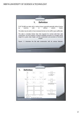MBEYA UNIVERSITY OF SCIENCE & TECHNOLOGY
2
CEH7422; TOPIC 2A-FLAT SLAB DESIGN
1. Definition
FLAT SLABS are slabs with or without drops supported generally without beams
by columns with or without column heads.
The slabs may be solid or have recesses formed on the soffit to give waffle slab.
The slab is normally thicker than that required for normal solid floor slab
construction, but the omission of beams facilitates provision of a smaller storey
height for a given clear height, and the construction and provision of formwork
simpler.
Figure 1.1 illustrates the flat slab construction with its various features.
CEH7422; TOPIC 2A-FLAT SLAB DESIGN
1. Definition
 