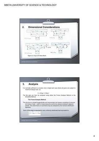 MBEYA UNIVERSITY OF SCIENCE & TECHNOLOGY
4
CEH7422; TOPIC 2A-FLAT SLAB DESIGN
2. Dimensional Considerations
3. Analysis
It is normally sufficient to consider only a single load case where all spans are subject to
maximum design load, viz:
The flat slab can then be analysed using either the Frame Analysis Method or the
Simplified Method.
The Frame Analysis Method
The structure is divided longitudinally and transversely into frames consisting of columns
and strips of slab – width of strips being the centre-line distance between adjacent
panels. The entire frame or sub-frame may be analysed by the moment distribution
approach.
Each of the strips is assumed to carry uniformly distributed load equivalent to .
CEH7422; TOPIC 2A-FLAT SLAB DESIGN
 