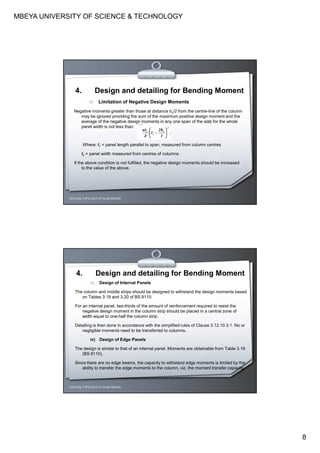 MBEYA UNIVERSITY OF SCIENCE & TECHNOLOGY
8
ii) Limitation of Negative Design Moments
Negative moments greater than those at distance hc/2 from the centre-line of the column
may be ignored providing the sum of the maximum positive design moment and the
average of the negative design moments in any one span of the slab for the whole
panel width is not less than:
Where: l1 = panel length parallel to span, measured from column centres
l2 = panel width measured from centres of columns.
If the above condition is not fulfilled, the negative design moments should be increased
to the value of the above.
CEH7422; TOPIC 2A-FLAT SLAB DESIGN
4. Design and detailing for Bending Moment
iii) Design of Internal Panels
The column and middle strips should be designed to withstand the design moments based
on Tables 3.19 and 3.20 of BS 8110.
For an internal panel, two-thirds of the amount of reinforcement required to resist the
negative design moment in the column strip should be placed in a central zone of
width equal to one-half the column strip.
Detailing is then done in accordance with the simplified rules of Clause 3.12.10.3.1. No or
negligible moments need to be transferred to columns.
iv) Design of Edge Panels
The design is similar to that of an internal panel. Moments are obtainable from Table 3.19
(BS 8110).
Since there are no edge beams, the capacity to withstand edge moments is limited by the
ability to transfer the edge moments to the column, viz. the moment transfer capacity.
CEH7422; TOPIC 2A-FLAT SLAB DESIGN
4. Design and detailing for Bending Moment
 