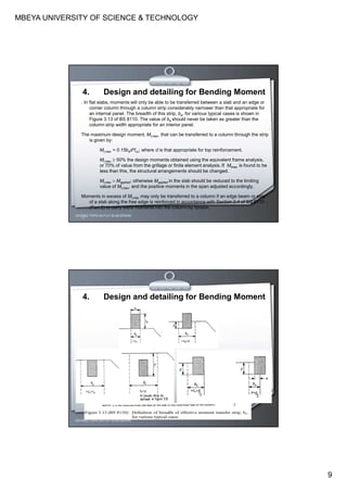 MBEYA UNIVERSITY OF SCIENCE & TECHNOLOGY
9
. In flat slabs, moments will only be able to be transferred between a slab and an edge or
corner column through a column strip considerably narrower than that appropriate for
an internal panel. The breadth of this strip, be, for various typical cases is shown in
Figure 3.13 of BS 8110. The value of be should never be taken as greater than the
column strip width appropriate for an interior panel.
The maximum design moment, Mt,max, that can be transferred to a column through the strip
is given by:
Mt,max = 0.15bed2fcu; where d is that appropriate for top reinforcement.
Mt,max ≥ 50% the design moments obtained using the equivalent frame analysis,
or 70% of value from the grillage or finite element analysis. If Mtmax is found to be
less than this, the structural arrangements should be changed.
Mt,max > Mapplied; otherwise Mapplied in the slab should be reduced to the limiting
value of Mt,max, and the positive moments in the span adjusted accordingly.
Moments in excess of Mt,max may only be transferred to a column if an edge beam or strip
of a slab along the free edge is reinforced in accordance with Section 2.4 of BS 8110
(Part 2) to carry extra moments into the column by torsion.
CEH7422; TOPIC 2A-FLAT SLAB DESIGN
4. Design and detailing for Bending Moment
CEH7422; TOPIC 2A-FLAT SLAB DESIGN
4. Design and detailing for Bending Moment
 