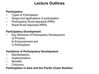 Lecture Outlines
Participation
– Types of Participation
– Scope and applications of participation
– Participatory Rural Appraisal (PRA)
– Rapid Rural Appraisal (RRA)
Participatory Development
– Key Elements of Participatory Development
a) Process,
b) Empowerment and
c) Participation
Variations of Participatory Development
– Manifestations
– Implementation
– Benefits
– Criticisms
Participation in Asia and the Pacific (Case Studies)
 