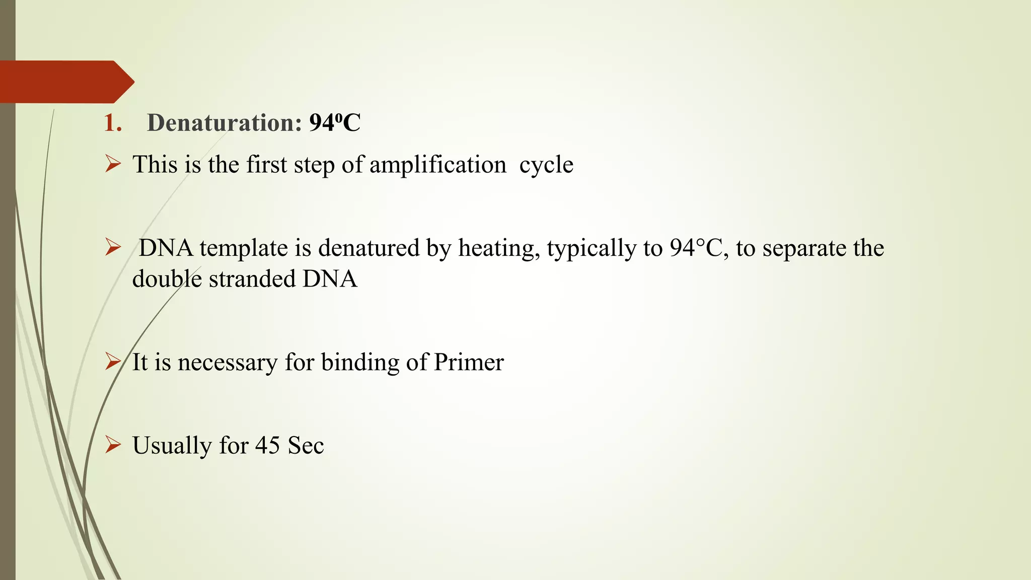 1. Denaturation: 94⁰C
 This is the first step of amplification cycle
 DNA template is denatured by heating, typically to 94°C, to separate the
double stranded DNA
 It is necessary for binding of Primer
 Usually for 45 Sec
 