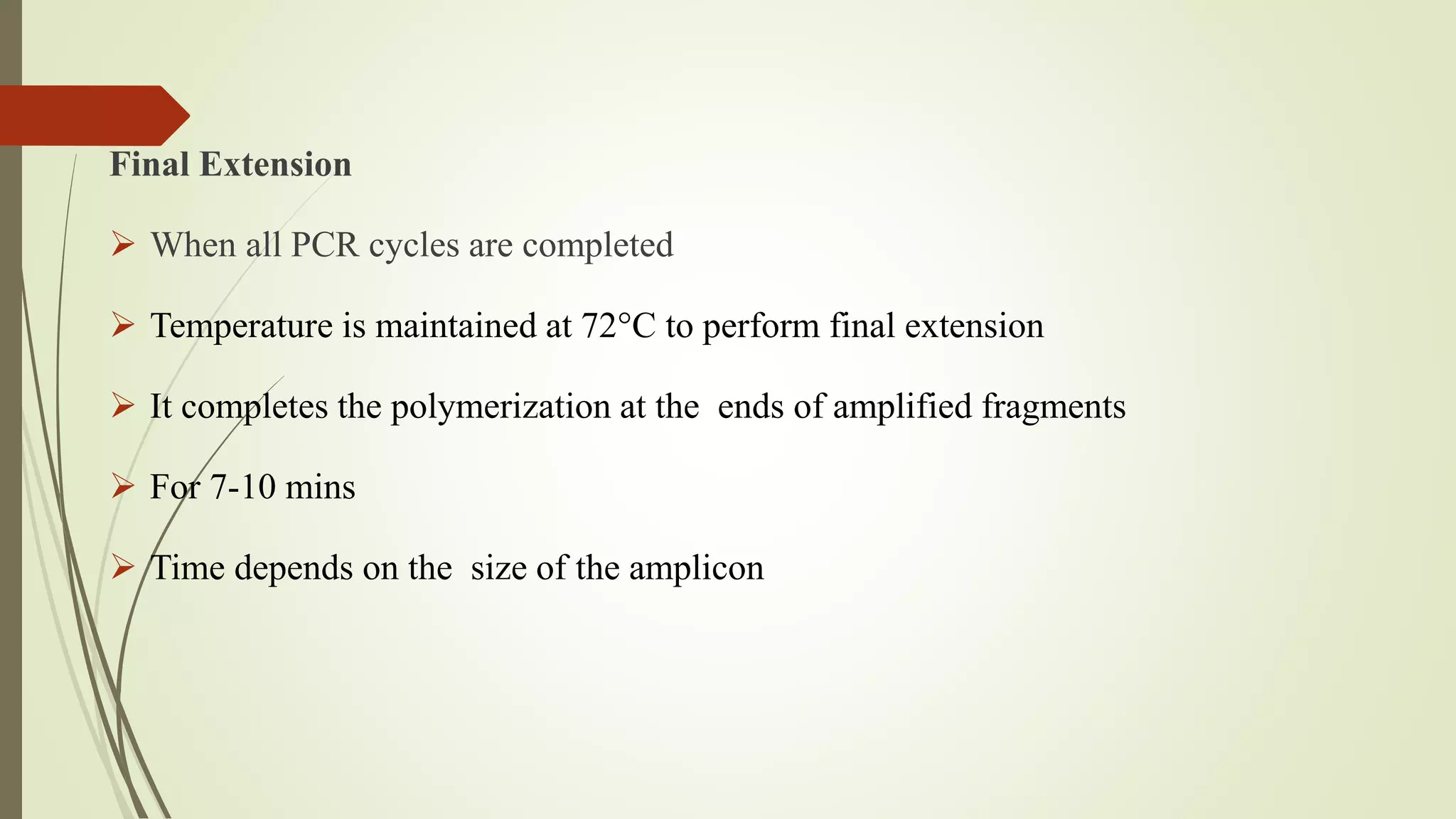 Final Extension
 When all PCR cycles are completed
 Temperature is maintained at 72°C to perform final extension
 It completes the polymerization at the ends of amplified fragments
 For 7-10 mins
 Time depends on the size of the amplicon
 