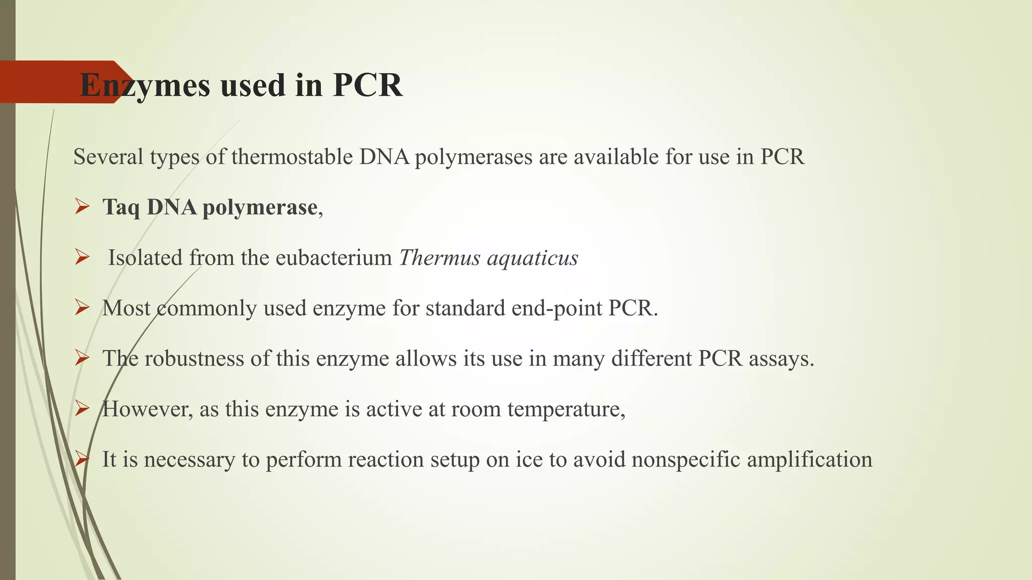 Enzymes used in PCR
Several types of thermostable DNA polymerases are available for use in PCR
 Taq DNA polymerase,
 Isolated from the eubacterium Thermus aquaticus
 Most commonly used enzyme for standard end-point PCR.
 The robustness of this enzyme allows its use in many different PCR assays.
 However, as this enzyme is active at room temperature,
 It is necessary to perform reaction setup on ice to avoid nonspecific amplification
 