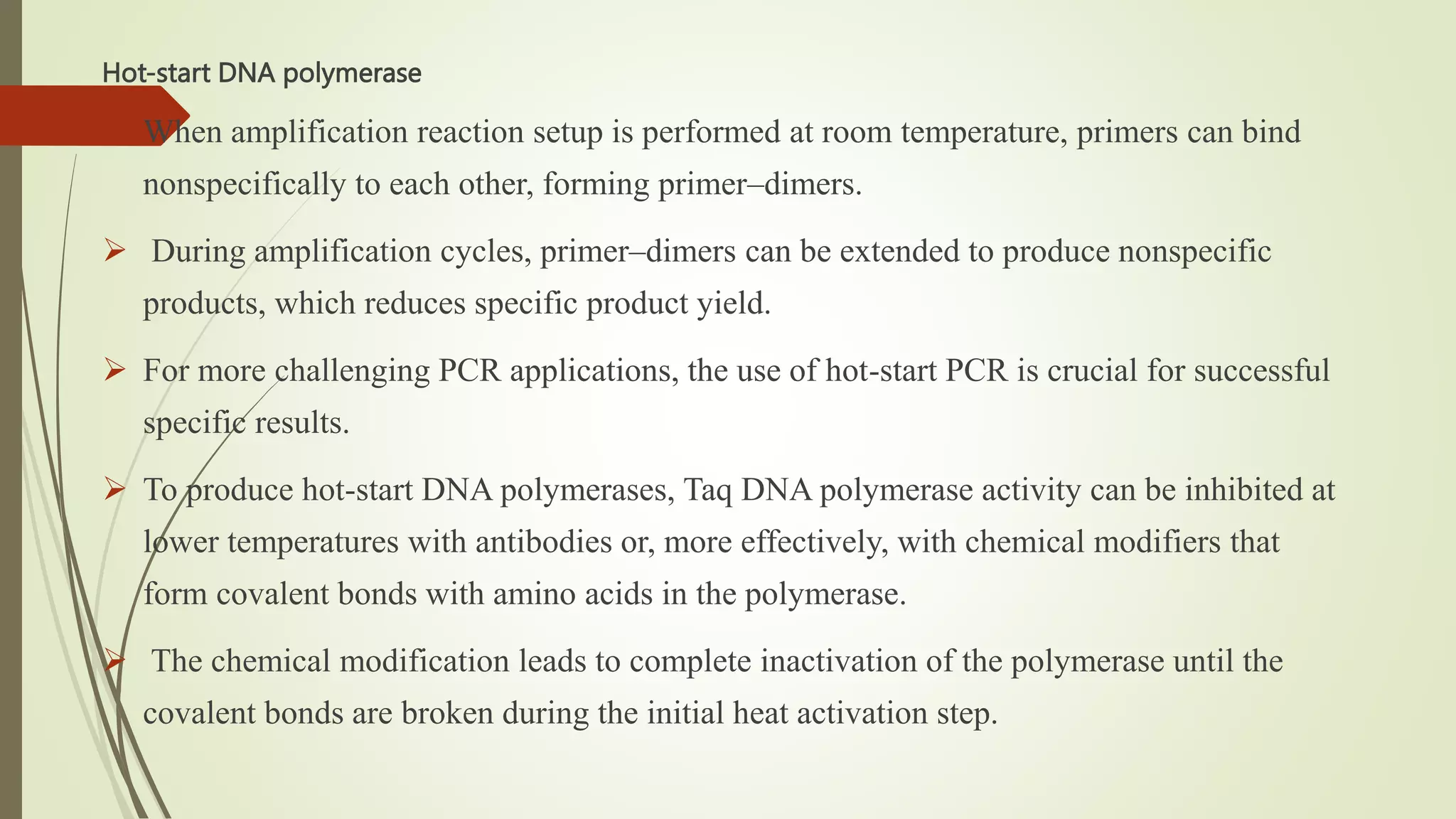Hot-start DNA polymerase
 When amplification reaction setup is performed at room temperature, primers can bind
nonspecifically to each other, forming primer–dimers.
 During amplification cycles, primer–dimers can be extended to produce nonspecific
products, which reduces specific product yield.
 For more challenging PCR applications, the use of hot-start PCR is crucial for successful
specific results.
 To produce hot-start DNA polymerases, Taq DNA polymerase activity can be inhibited at
lower temperatures with antibodies or, more effectively, with chemical modifiers that
form covalent bonds with amino acids in the polymerase.
 The chemical modification leads to complete inactivation of the polymerase until the
covalent bonds are broken during the initial heat activation step.
 
