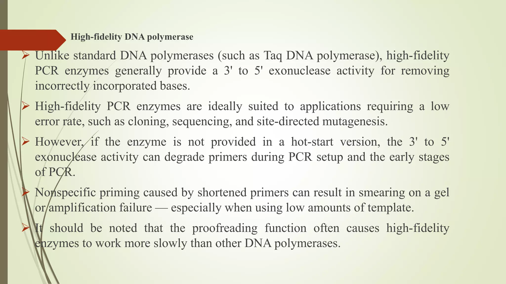 High-fidelity DNA polymerase
 Unlike standard DNA polymerases (such as Taq DNA polymerase), high-fidelity
PCR enzymes generally provide a 3' to 5' exonuclease activity for removing
incorrectly incorporated bases.
 High-fidelity PCR enzymes are ideally suited to applications requiring a low
error rate, such as cloning, sequencing, and site-directed mutagenesis.
 However, if the enzyme is not provided in a hot-start version, the 3' to 5'
exonuclease activity can degrade primers during PCR setup and the early stages
of PCR.
 Nonspecific priming caused by shortened primers can result in smearing on a gel
or amplification failure — especially when using low amounts of template.
 It should be noted that the proofreading function often causes high-fidelity
enzymes to work more slowly than other DNA polymerases.
 