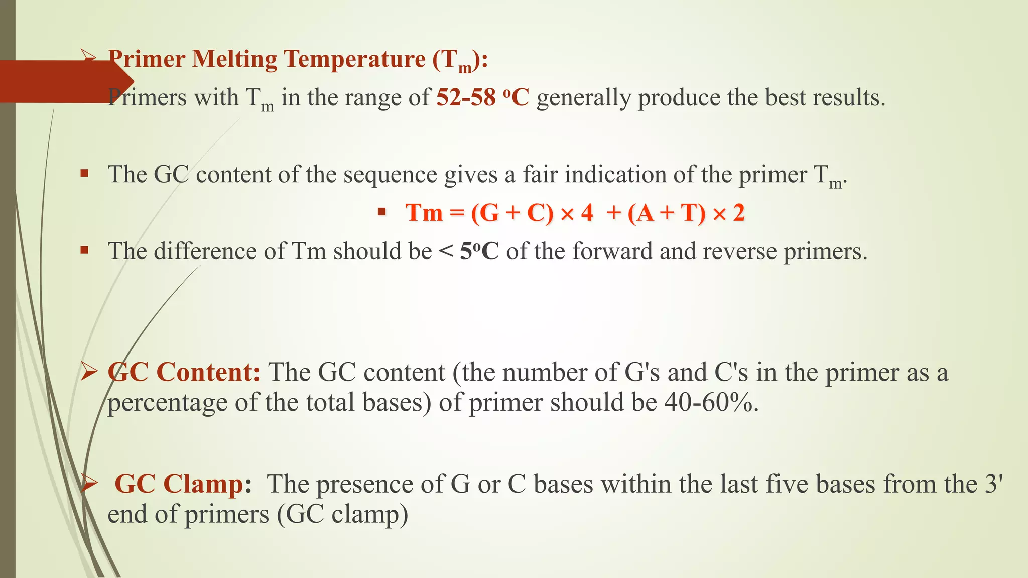  Primer Melting Temperature (Tm):
 Primers with Tm in the range of 52-58 oC generally produce the best results.
 The GC content of the sequence gives a fair indication of the primer Tm.
 Tm = (G + C)  4 + (A + T)  2
 The difference of Tm should be < 5oC of the forward and reverse primers.
 GC Content: The GC content (the number of G's and C's in the primer as a
percentage of the total bases) of primer should be 40-60%.
 GC Clamp: The presence of G or C bases within the last five bases from the 3'
end of primers (GC clamp)
 