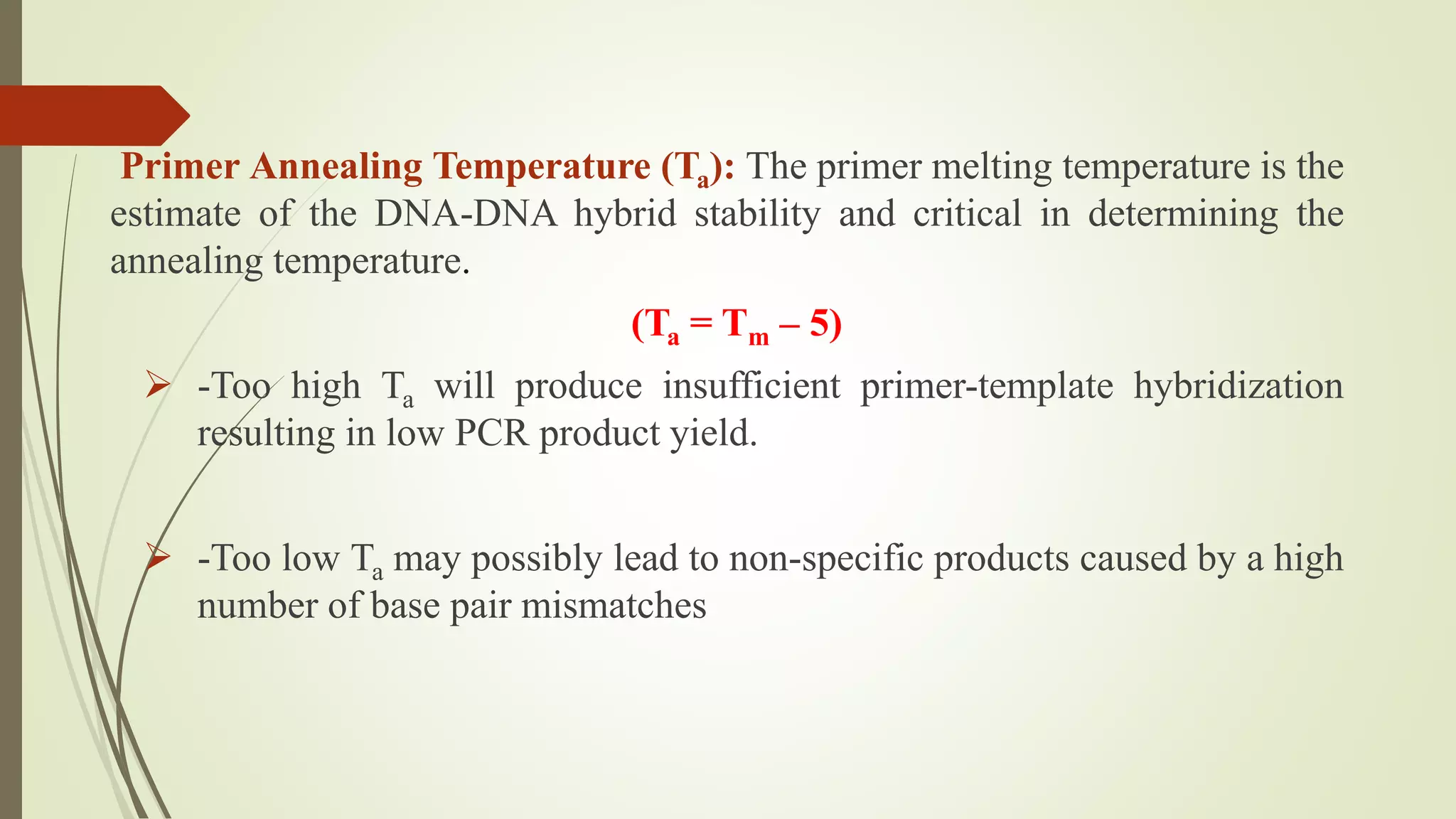 Primer Annealing Temperature (Ta): The primer melting temperature is the
estimate of the DNA-DNA hybrid stability and critical in determining the
annealing temperature.
(Ta = Tm – 5)
 -Too high Ta will produce insufficient primer-template hybridization
resulting in low PCR product yield.
 -Too low Ta may possibly lead to non-specific products caused by a high
number of base pair mismatches
 