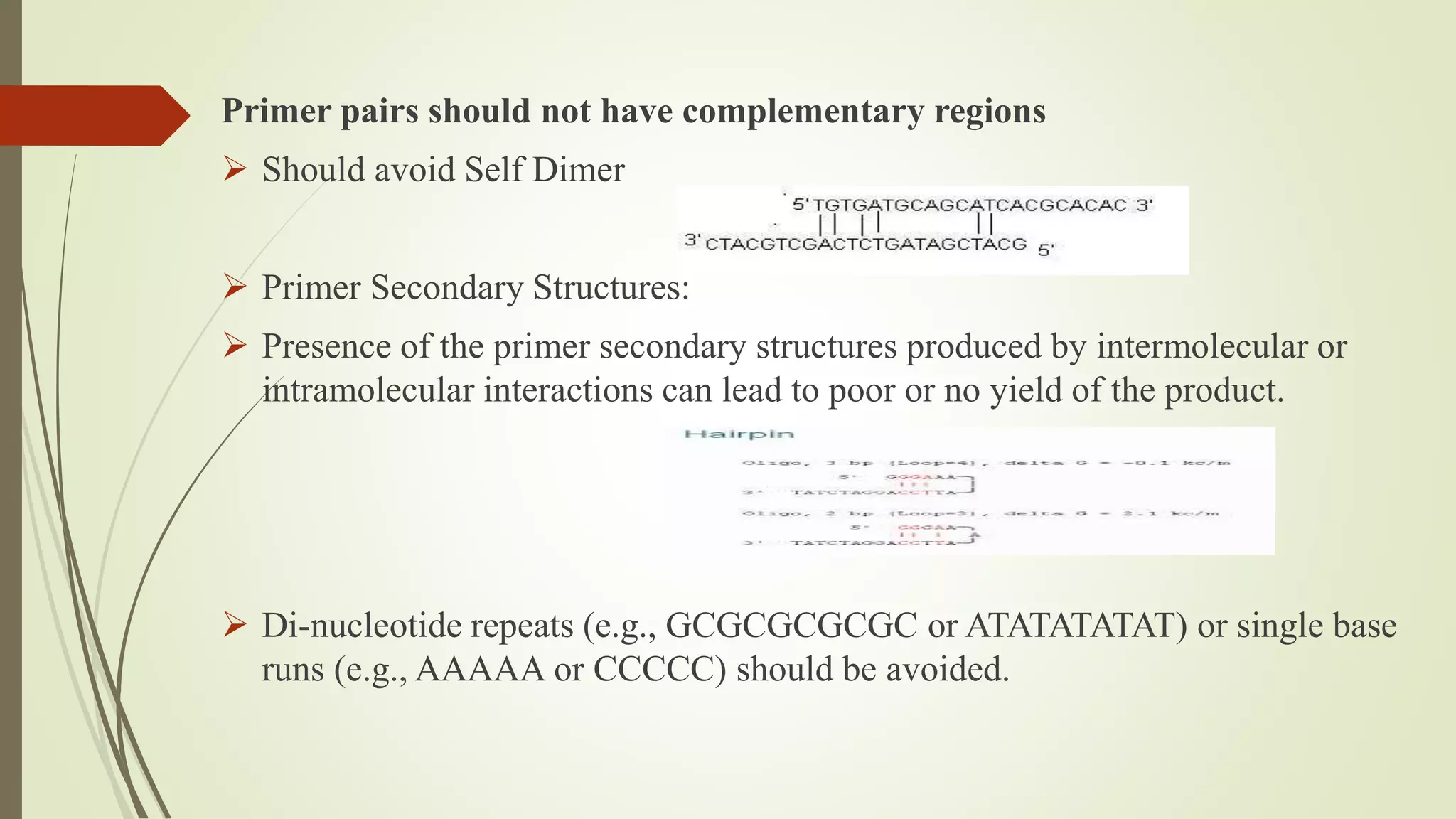 Primer pairs should not have complementary regions
 Should avoid Self Dimer
 Primer Secondary Structures:
 Presence of the primer secondary structures produced by intermolecular or
intramolecular interactions can lead to poor or no yield of the product.
 Di-nucleotide repeats (e.g., GCGCGCGCGC or ATATATATAT) or single base
runs (e.g., AAAAA or CCCCC) should be avoided.
 