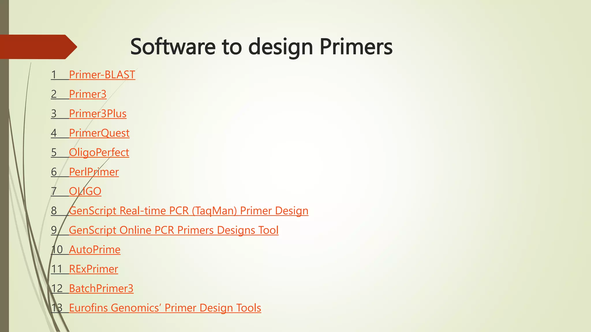 Software to design Primers
1 Primer-BLAST
2 Primer3
3 Primer3Plus
4 PrimerQuest
5 OligoPerfect
6 PerlPrimer
7 OLIGO
8 GenScript Real-time PCR (TaqMan) Primer Design
9 GenScript Online PCR Primers Designs Tool
10 AutoPrime
11 RExPrimer
12 BatchPrimer3
13 Eurofins Genomics’ Primer Design Tools
 