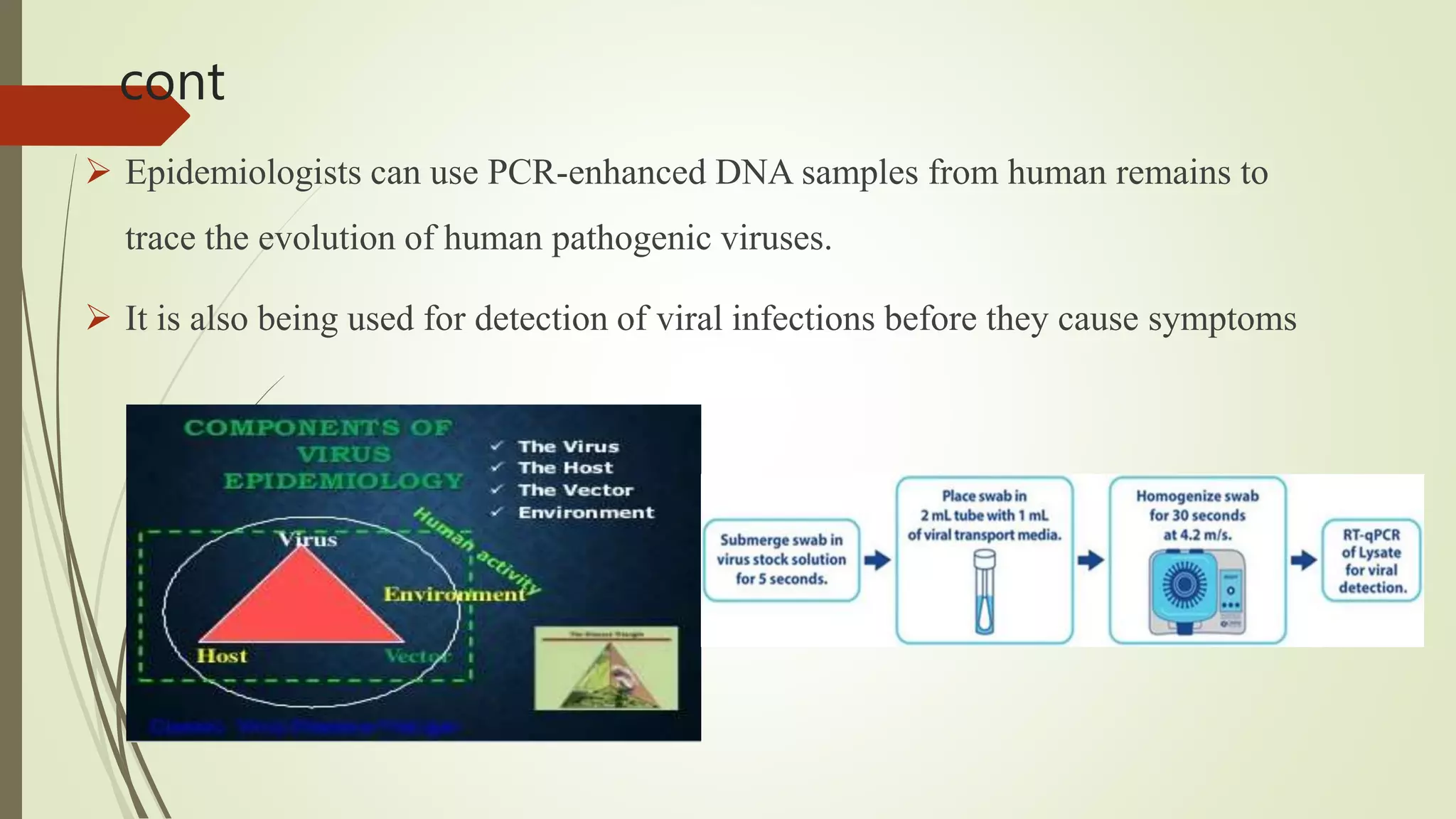 cont
 Epidemiologists can use PCR-enhanced DNA samples from human remains to
trace the evolution of human pathogenic viruses.
 It is also being used for detection of viral infections before they cause symptoms
 