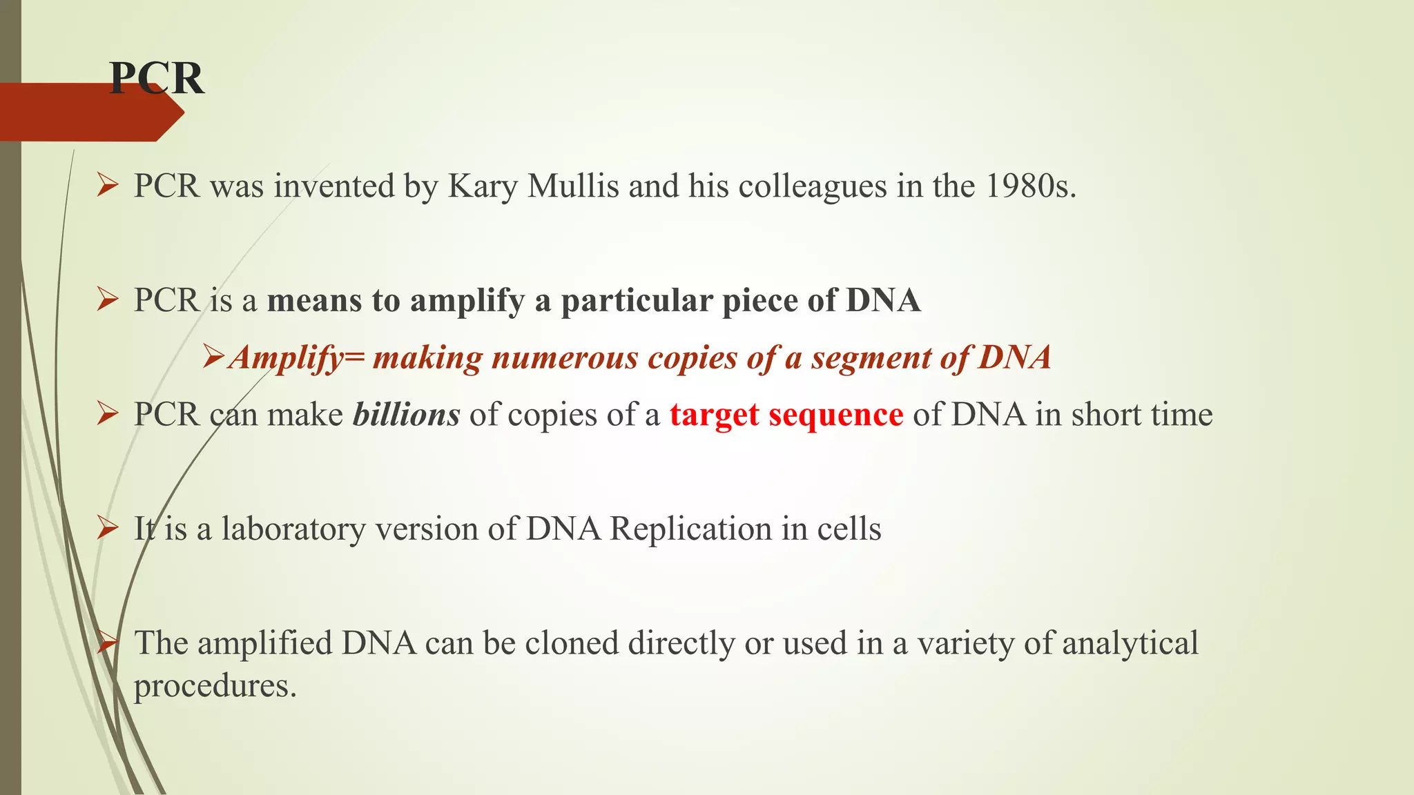 PCR
 PCR was invented by Kary Mullis and his colleagues in the 1980s.
 PCR is a means to amplify a particular piece of DNA
Amplify= making numerous copies of a segment of DNA
 PCR can make billions of copies of a target sequence of DNA in short time
 It is a laboratory version of DNA Replication in cells
 The amplified DNA can be cloned directly or used in a variety of analytical
procedures.
 