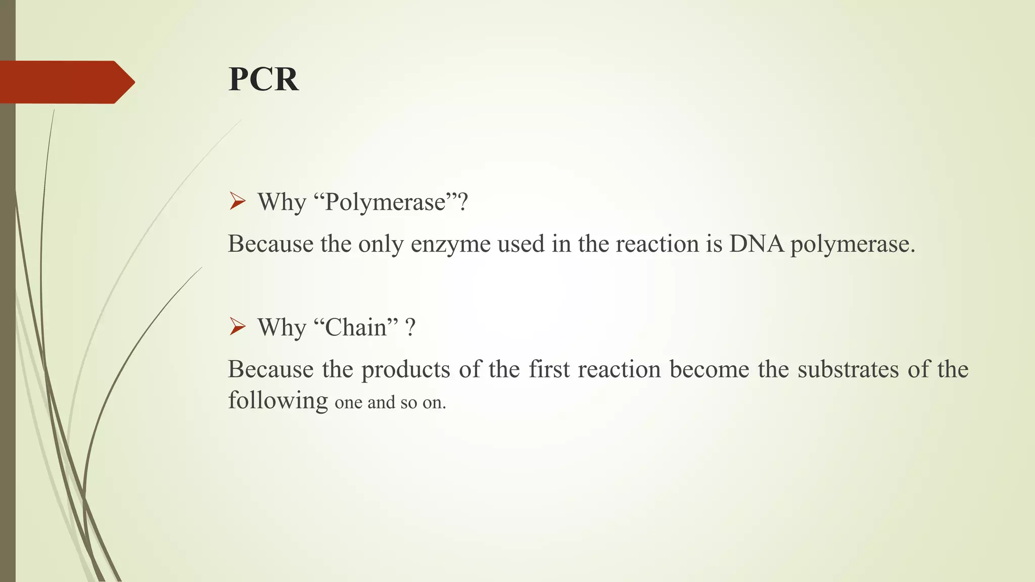 PCR
 Why “Polymerase”?
Because the only enzyme used in the reaction is DNA polymerase.
 Why “Chain” ?
Because the products of the first reaction become the substrates of the
following one and so on.
 
