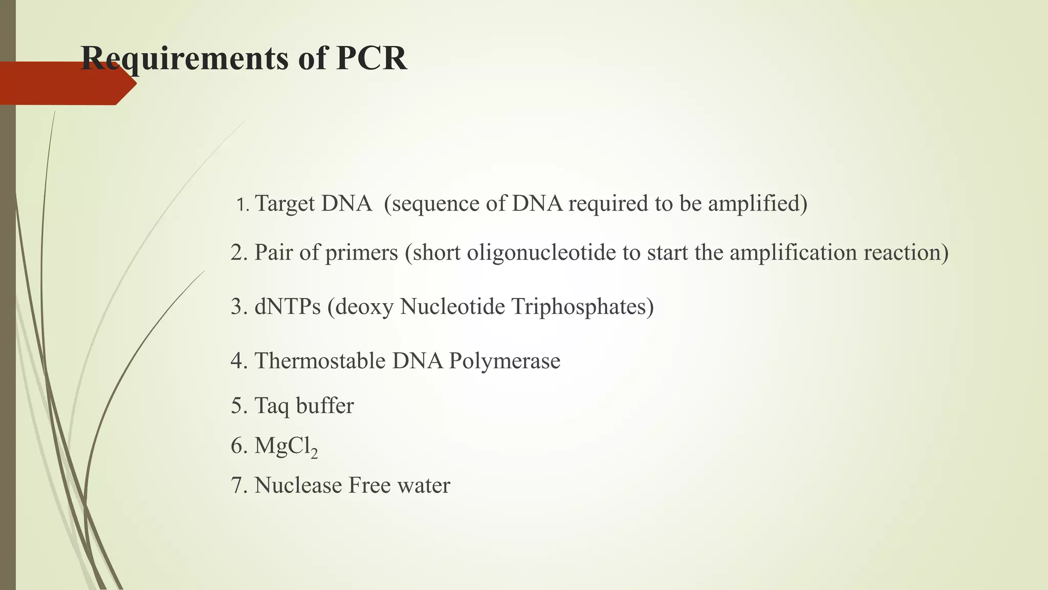 Requirements of PCR
1. Target DNA (sequence of DNA required to be amplified)
2. Pair of primers (short oligonucleotide to start the amplification reaction)
3. dNTPs (deoxy Nucleotide Triphosphates)
4. Thermostable DNA Polymerase
5. Taq buffer
6. MgCl2
7. Nuclease Free water
 