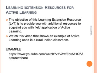 LEARNING EXTENSION RESOURCES FOR
ACTIVE LEARNING
 The objective of this Learning Extension Resource
(LxT) is to provide you with additional resources to
acquaint you with field application of Active
Learning.
 Watch this video that shows an example of Active
Learning used in a rural Indian classroom.
EXAMPLE
https://www.youtube.com/watch?v=VAwfZbrdA1Q&f
eature=share
SourceIITBX
 