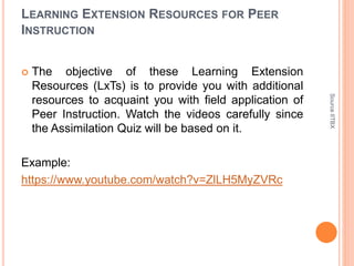 LEARNING EXTENSION RESOURCES FOR PEER
INSTRUCTION
 The objective of these Learning Extension
Resources (LxTs) is to provide you with additional
resources to acquaint you with field application of
Peer Instruction. Watch the videos carefully since
the Assimilation Quiz will be based on it.
Example:
https://www.youtube.com/watch?v=ZlLH5MyZVRc
SourceIITBX
 
