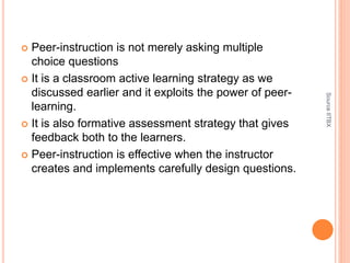  Peer-instruction is not merely asking multiple
choice questions
 It is a classroom active learning strategy as we
discussed earlier and it exploits the power of peer-
learning.
 It is also formative assessment strategy that gives
feedback both to the learners.
 Peer-instruction is effective when the instructor
creates and implements carefully design questions.
SourceIITBX
 