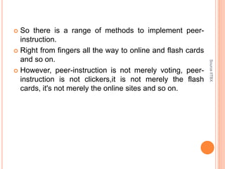  So there is a range of methods to implement peer-
instruction.
 Right from fingers all the way to online and flash cards
and so on.
 However, peer-instruction is not merely voting, peer-
instruction is not clickers,it is not merely the flash
cards, it's not merely the online sites and so on.
SourceIITBX
 