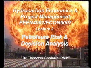 Lecture 2
Dr Ebenezer Sholarin, PMP®
Hydrocarbon Economics &
Project Management
PEEN4001/ECON6007
Petroleum Risk &
Decision Analysis
1
 