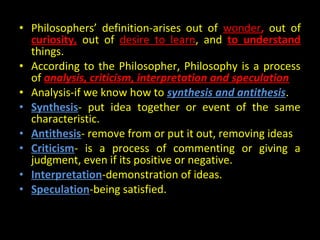 • Philosophers’ definition-arises out of wonder, out of
curiosity, out of desire to learn, and to understand
things.
• According to the Philosopher, Philosophy is a process
of analysis, criticism, interpretation and speculation
• Analysis-if we know how to synthesis and antithesis.
• Synthesis- put idea together or event of the same
characteristic.
• Antithesis- remove from or put it out, removing ideas
• Criticism- is a process of commenting or giving a
judgment, even if its positive or negative.
• Interpretation-demonstration of ideas.
• Speculation-being satisfied.
 