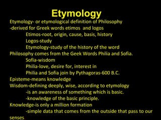 Etymology- or etymological definition of Philosophy
-derived for Greek words etimos and logos
Etimos-root, origin, cause, basis, history
Logos-study
Etymology-study of the history of the word
Philosophy comes from the Geek Words Philia and Sofia.
Sofia-wisdom
Philia-love, desire for, interest in
Philia and Sofia join by Pythagoras-600 B.C.
Episteme-means knowledge
Wisdom-defining deeply, wise, according to etymology
-is an awareness of something which is basic.
-knowledge of the basic principle.
Knowledge-is only a million formation
-simple data that comes from the outside that pass to our
senses.
Etymology
A. Meaning of Philosophy
 