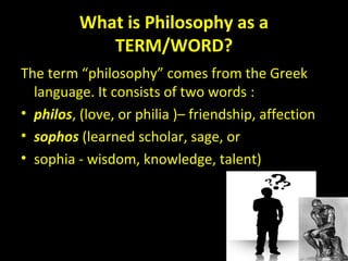 What is Philosophy as aWhat is Philosophy as a
TERM/WORD?TERM/WORD?
The term “philosophy” comes from the Greek
language. It consists of two words :
• philos, (love, or philia )– friendship, affection
• sophos (learned scholar, sage, or
• sophia - wisdom, knowledge, talent)
 