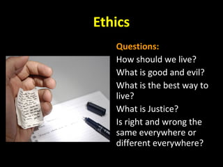 Ethics
Questions:
How should we live?
What is good and evil?
What is the best way to
live?
What is Justice?
Is right and wrong the
same everywhere or
different everywhere?
 