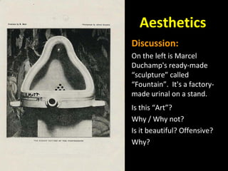 Aesthetics
Discussion:
On the left is Marcel
Duchamp's ready-made
“sculpture” called
“Fountain”. It's a factory-
made urinal on a stand.
Is this “Art”?
Why / Why not?
Is it beautiful? Offensive?
Why?
 