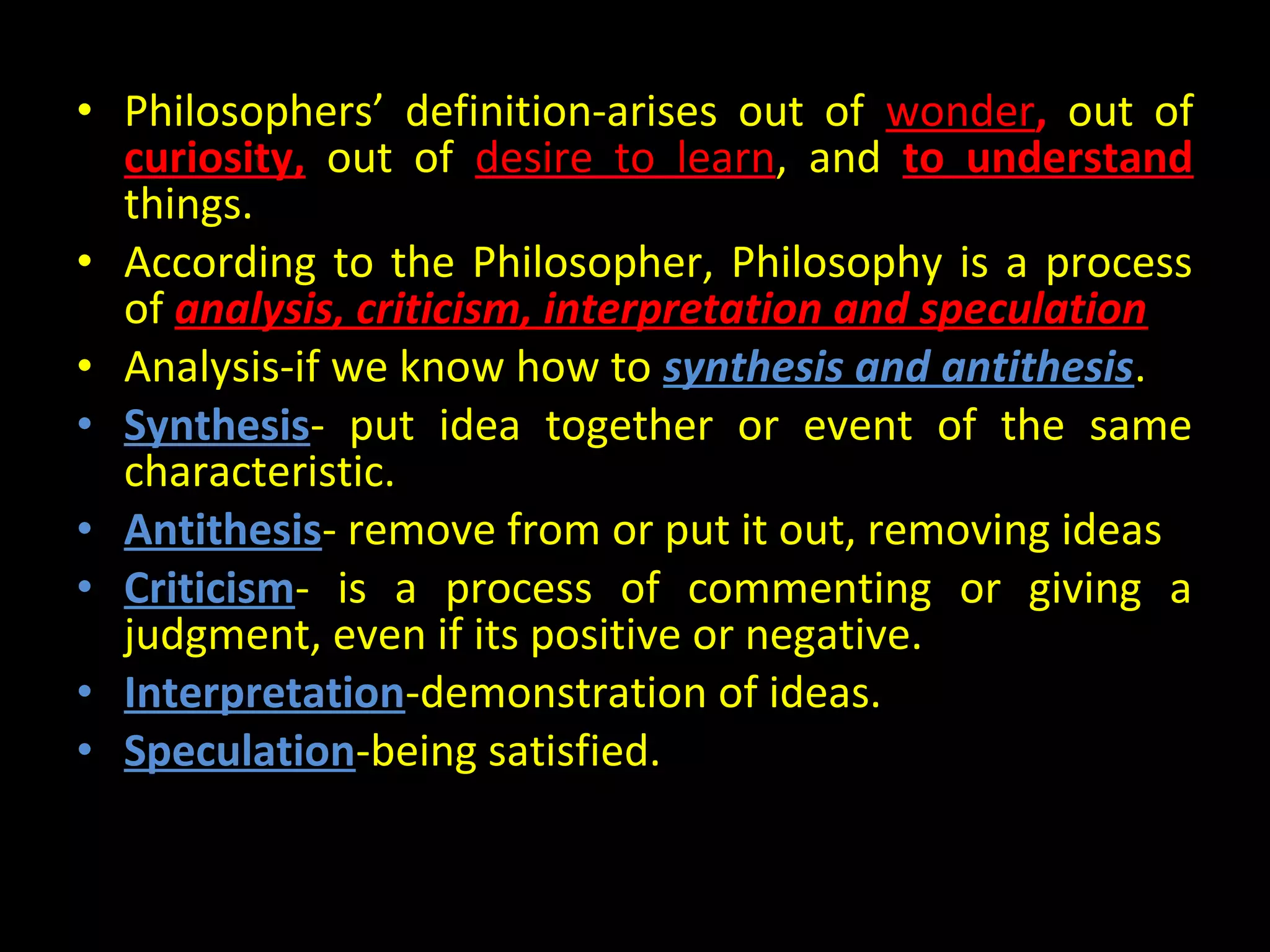 • Philosophers’ definition-arises out of wonder, out of
curiosity, out of desire to learn, and to understand
things.
• According to the Philosopher, Philosophy is a process
of analysis, criticism, interpretation and speculation
• Analysis-if we know how to synthesis and antithesis.
• Synthesis- put idea together or event of the same
characteristic.
• Antithesis- remove from or put it out, removing ideas
• Criticism- is a process of commenting or giving a
judgment, even if its positive or negative.
• Interpretation-demonstration of ideas.
• Speculation-being satisfied.

 