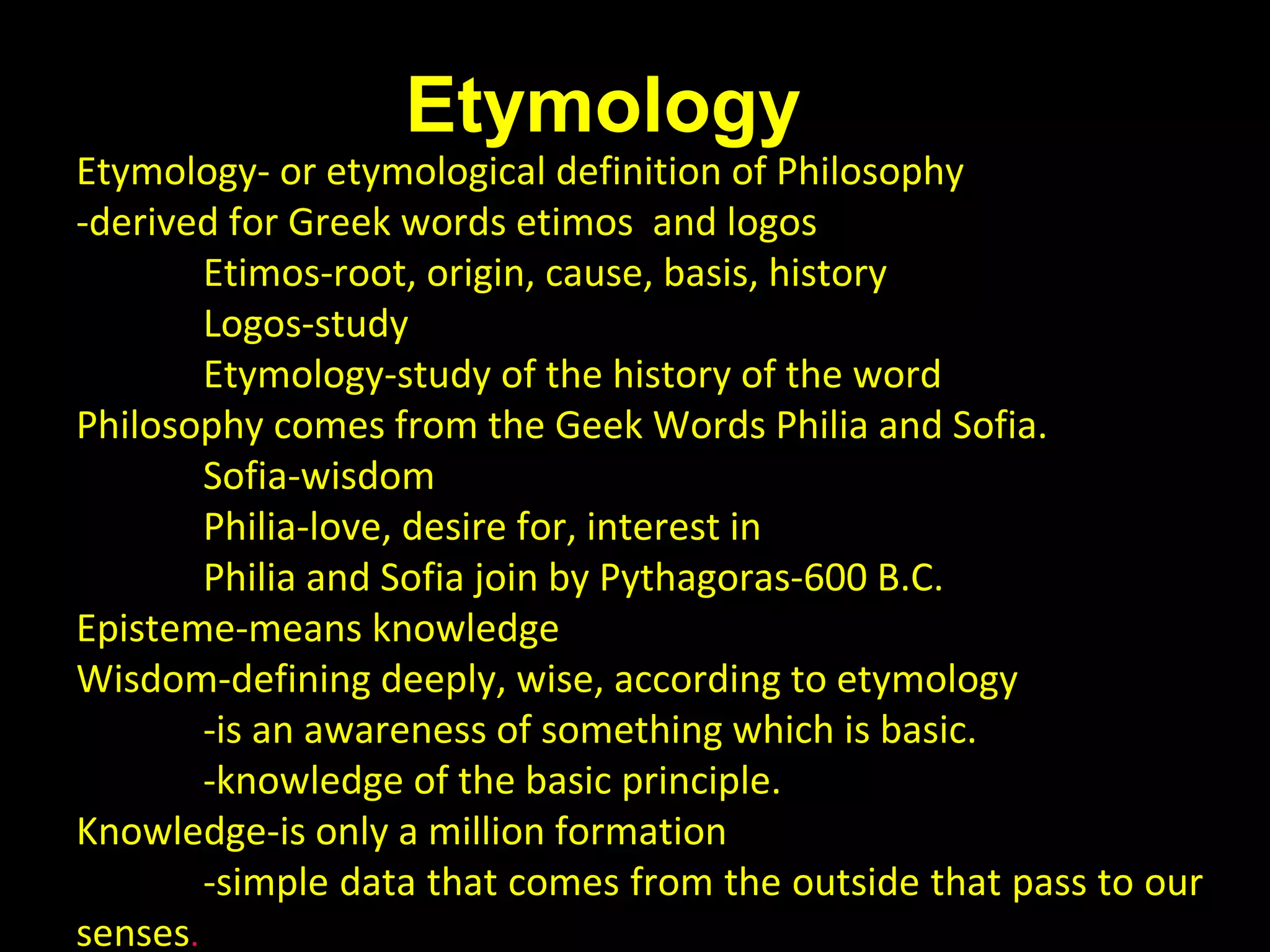 A. Meaning of Philosophy

Etymology

Etymology- or etymological definition of Philosophy
-derived for Greek words etimos and logos
Etimos-root, origin, cause, basis, history
Logos-study
Etymology-study of the history of the word
Philosophy comes from the Geek Words Philia and Sofia.
Sofia-wisdom
Philia-love, desire for, interest in
Philia and Sofia join by Pythagoras-600 B.C.
Episteme-means knowledge
Wisdom-defining deeply, wise, according to etymology
-is an awareness of something which is basic.
-knowledge of the basic principle.
Knowledge-is only a million formation
-simple data that comes from the outside that pass to our
senses.

 