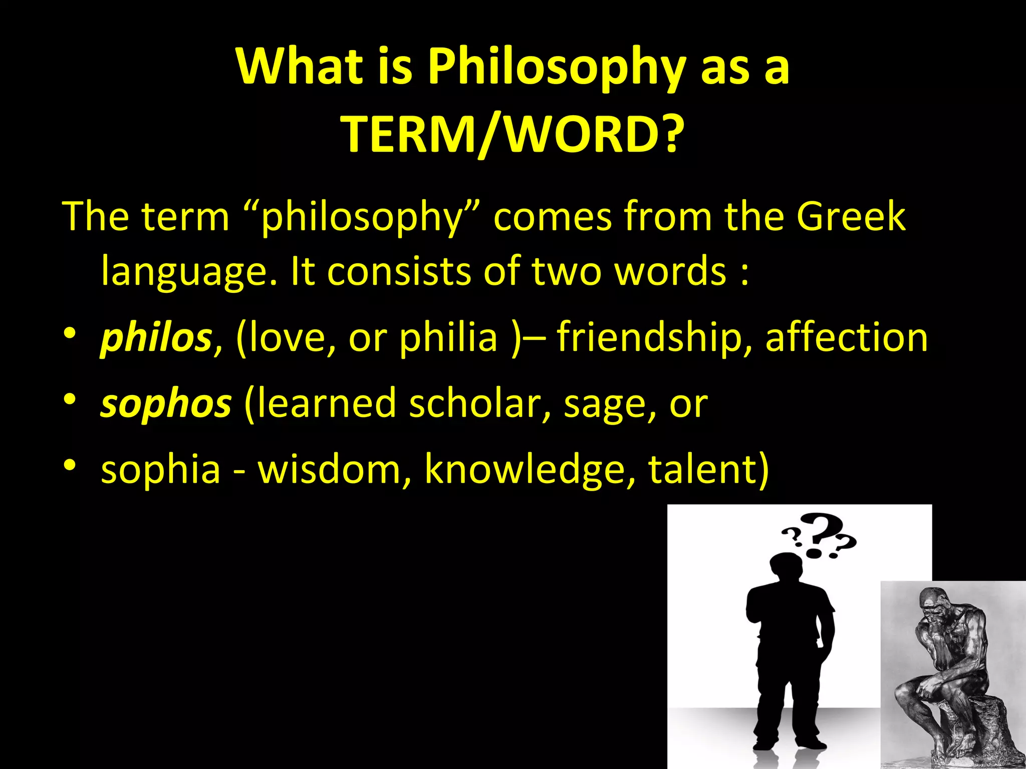 What is Philosophy as a
TERM/WORD?
The term “philosophy” comes from the Greek
language. It consists of two words :
• philos, (love, or philia )– friendship, affection
• sophos (learned scholar, sage, or
• sophia - wisdom, knowledge, talent)

 