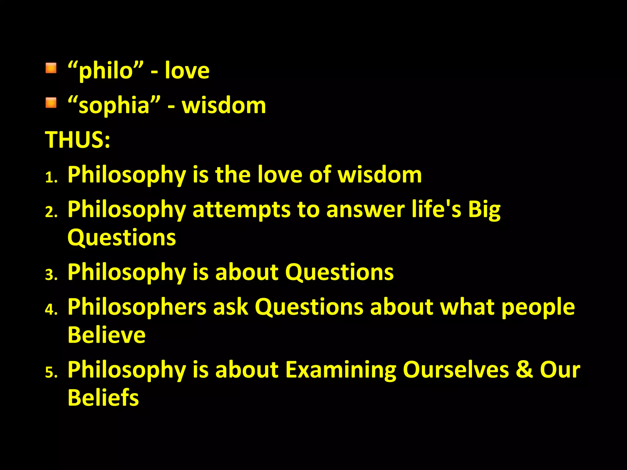 “philo” - love
“sophia” - wisdom
THUS:
1. Philosophy is the love of wisdom
2. Philosophy attempts to answer life's Big
Questions
3. Philosophy is about Questions
4. Philosophers ask Questions about what people
Believe
5. Philosophy is about Examining Ourselves & Our
Beliefs

 