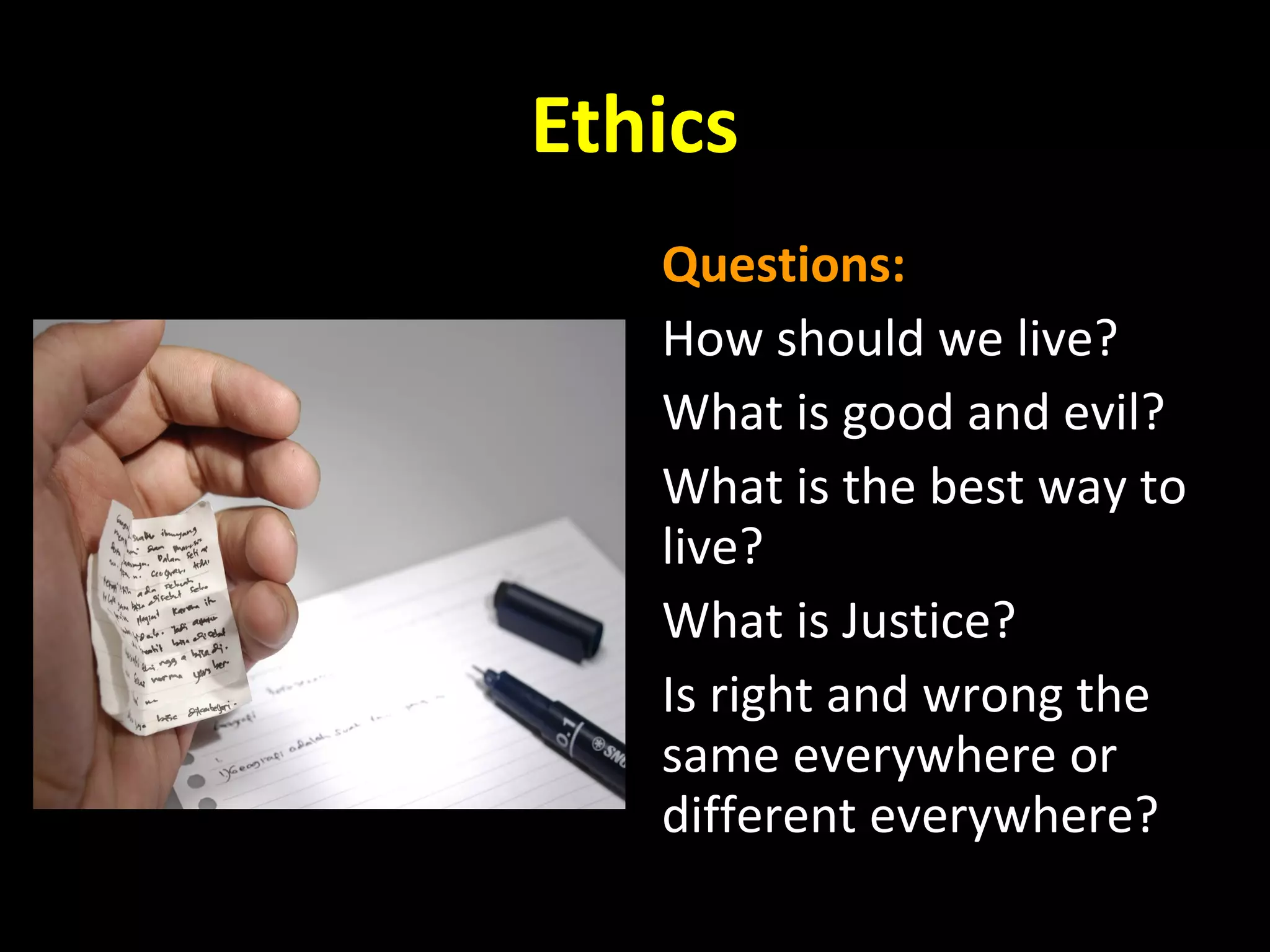 Ethics
Questions:
How should we live?
What is good and evil?
What is the best way to
live?
What is Justice?
Is right and wrong the
same everywhere or
different everywhere?

 
