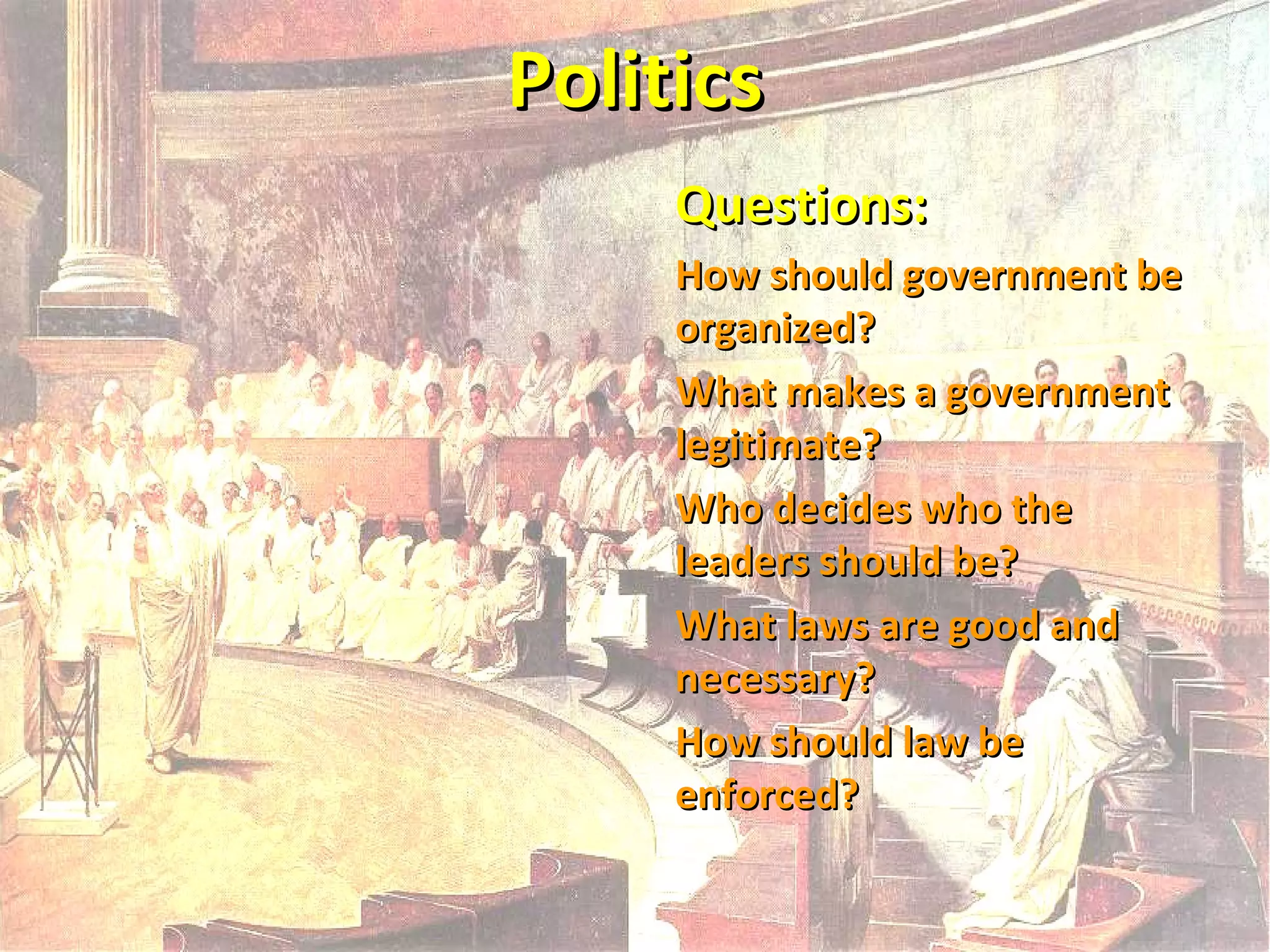 Politics
Questions:
How should government be
organized?
What makes a government
legitimate?
Who decides who the
leaders should be?
What laws are good and
necessary?
How should law be
enforced?

 
