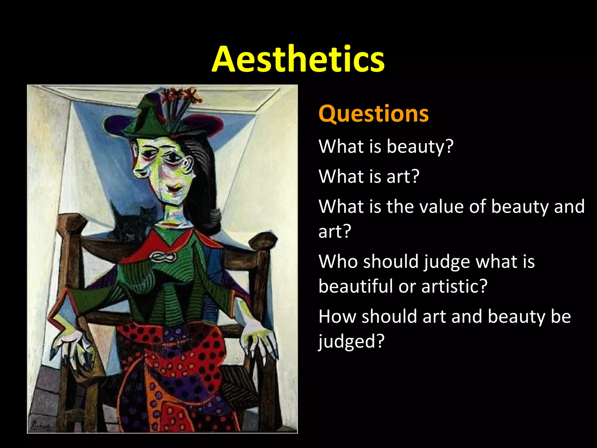 Aesthetics
Questions
What is beauty?
What is art?
What is the value of beauty and
art?
Who should judge what is
beautiful or artistic?
How should art and beauty be
judged?

 