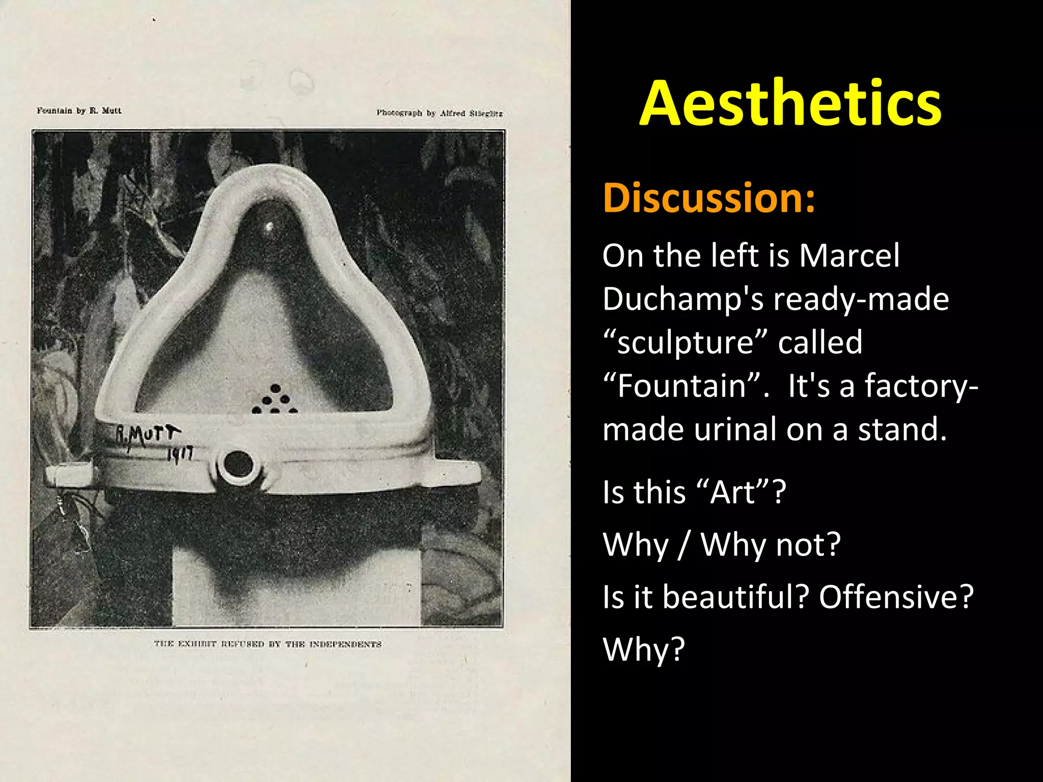 Aesthetics
Discussion:
On the left is Marcel
Duchamp's ready-made
“sculpture” called
“Fountain”. It's a factorymade urinal on a stand.
Is this “Art”?
Why / Why not?
Is it beautiful? Offensive?
Why?

 